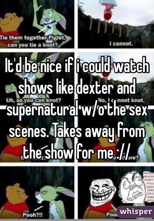 It'd be nice if i could watch shows like dexter and supernatural w/o the sex scenes. Takes away from the show for me ://