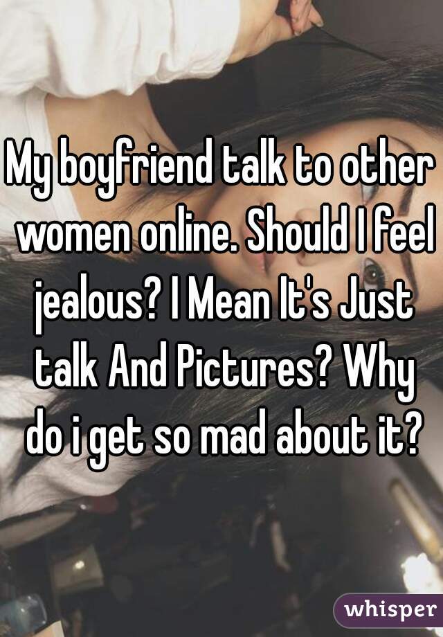 My boyfriend talk to other women online. Should I feel jealous? I Mean It's Just talk And Pictures? Why do i get so mad about it?