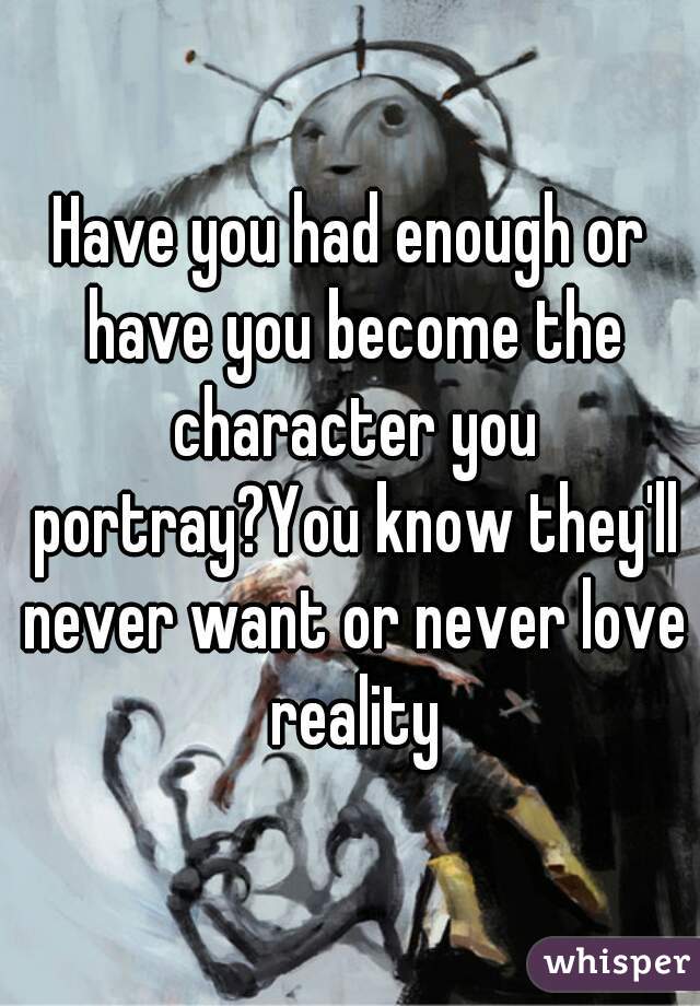 Have you had enough or have you become the character you portray?You know they'll never want or never love reality