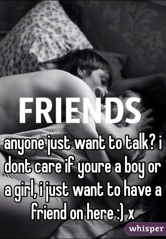 anyone just want to talk? i dont care if youre a boy or a girl, i just want to have a friend on here :) x