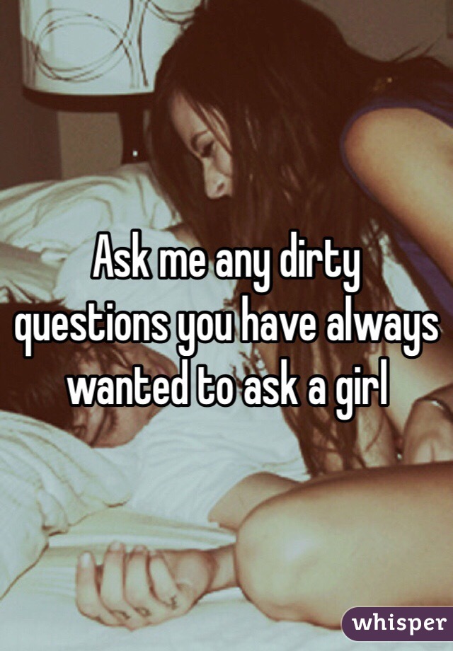 Ask me any dirty questions you have always wanted to ask a girl 