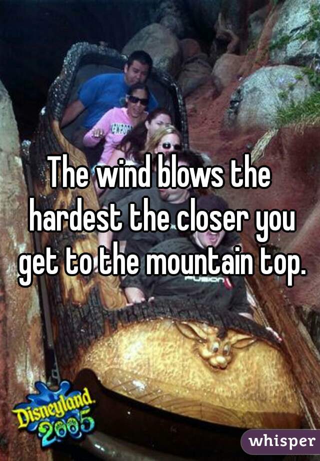 The wind blows the hardest the closer you get to the mountain top.