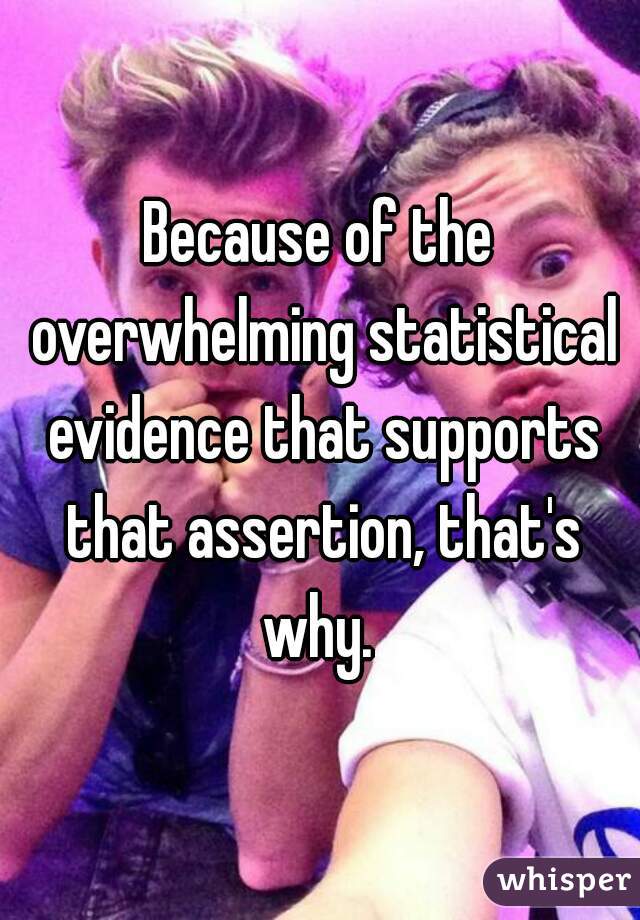 Because of the overwhelming statistical evidence that supports that assertion, that's why. 