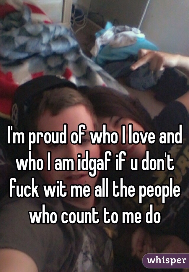 I'm proud of who I love and who I am idgaf if u don't fuck wit me all the people who count to me do