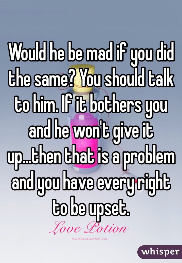 Would he be mad if you did the same? You should talk to him. If it bothers you and he won't give it up...then that is a problem and you have every right to be upset.