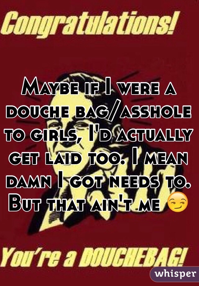 Maybe if I were a douche bag/asshole to girls, I'd actually get laid too. I mean damn I got needs to. But that ain't me 😏