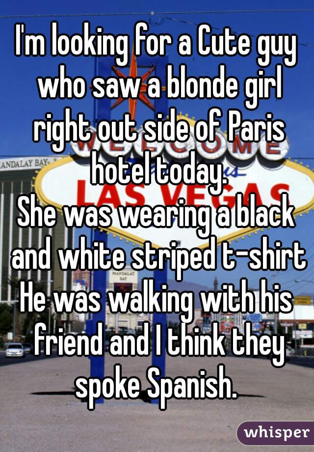 I'm looking for a Cute guy who saw a blonde girl right out side of Paris hotel today.
She was wearing a black and white striped t-shirt
He was walking with his friend and I think they spoke Spanish. 
