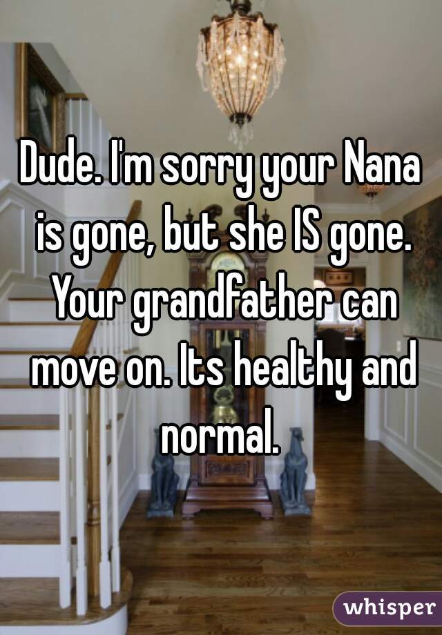 Dude. I'm sorry your Nana is gone, but she IS gone. Your grandfather can move on. Its healthy and normal. 