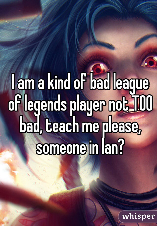 I am a kind of bad league of legends player not TOO bad, teach me please, someone in lan?