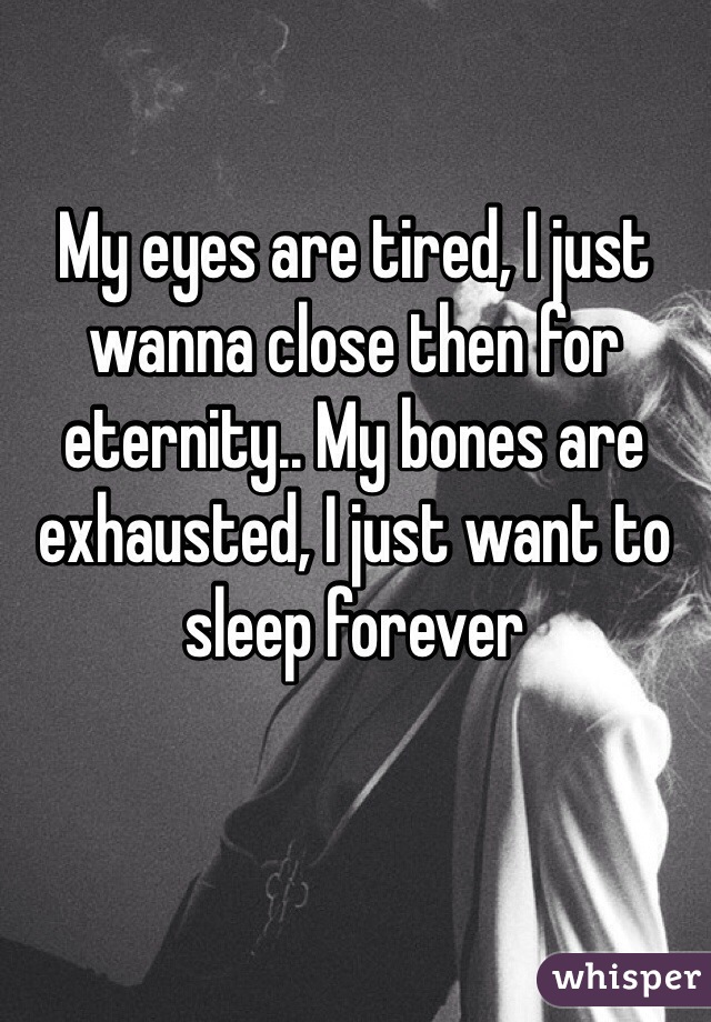 My eyes are tired, I just wanna close then for eternity.. My bones are exhausted, I just want to sleep forever