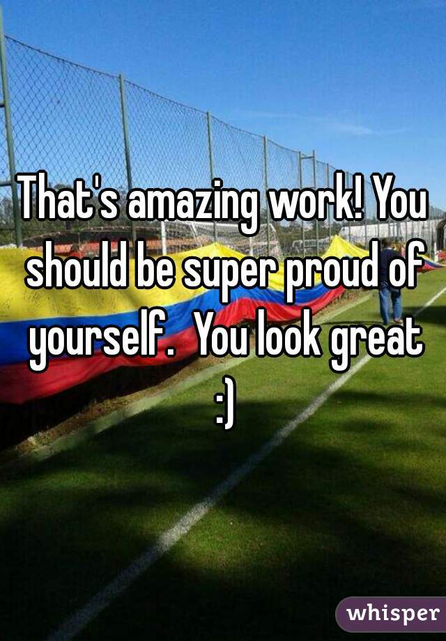 That's amazing work! You should be super proud of yourself.  You look great :)