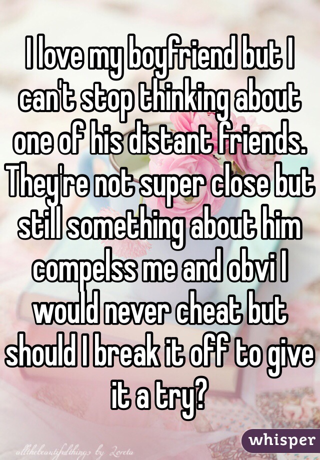 I love my boyfriend but I can't stop thinking about one of his distant friends. They're not super close but still something about him compelss me and obvi I would never cheat but should I break it off to give it a try?