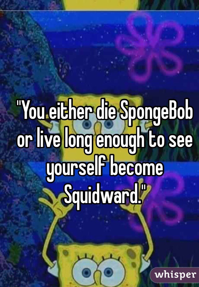 "You either die SpongeBob or live long enough to see yourself become Squidward."