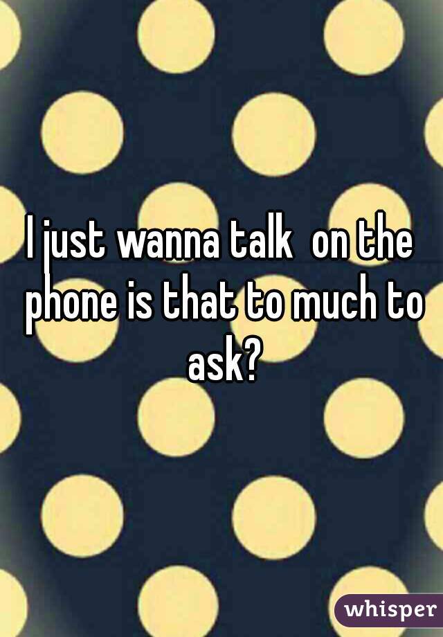 I just wanna talk  on the phone is that to much to ask?