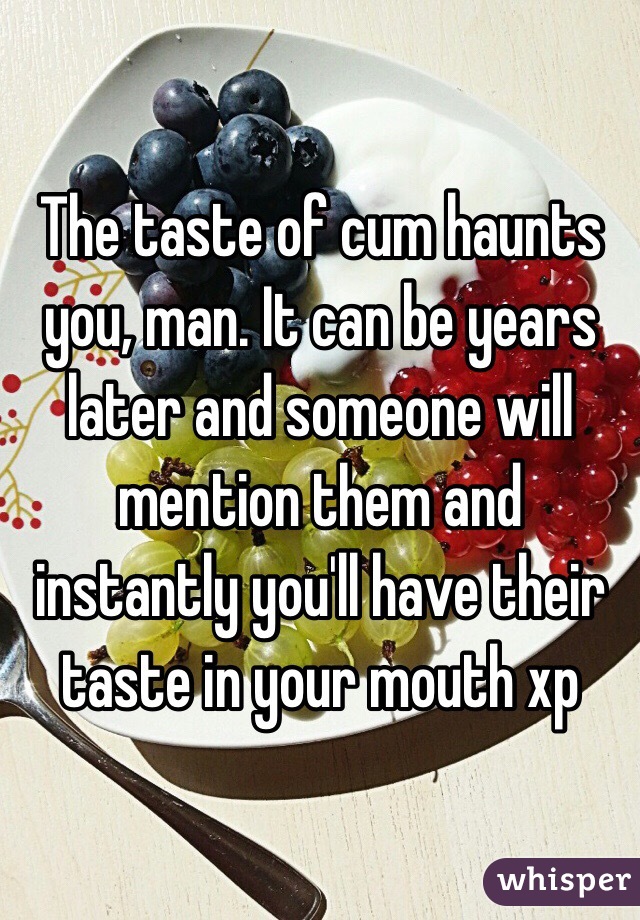 The taste of cum haunts you, man. It can be years later and someone will mention them and instantly you'll have their taste in your mouth xp