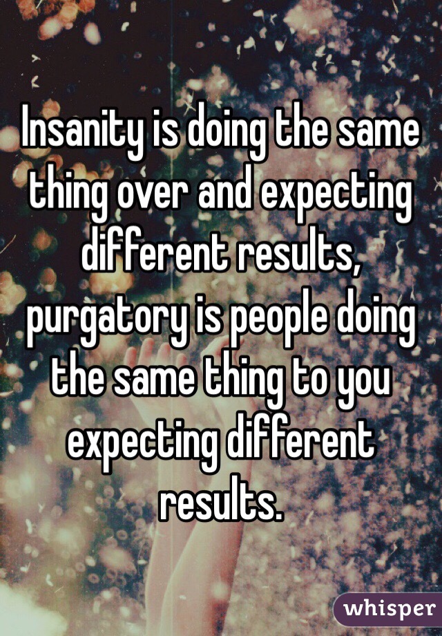 Insanity is doing the same thing over and expecting different results, purgatory is people doing the same thing to you expecting different results.
