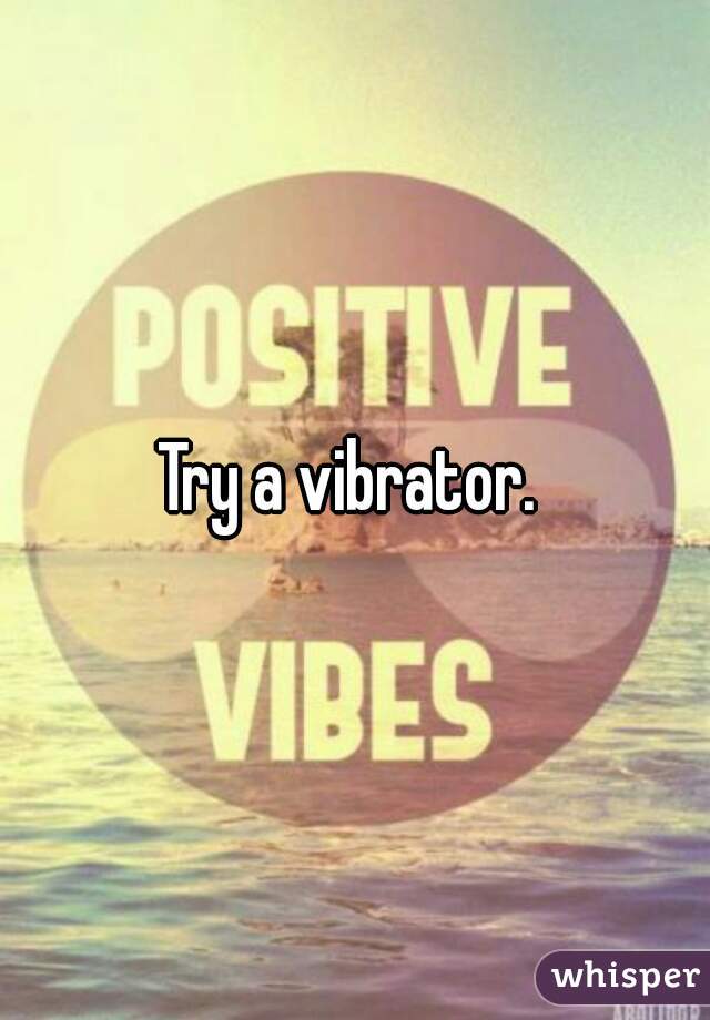 Try a vibrator. 
