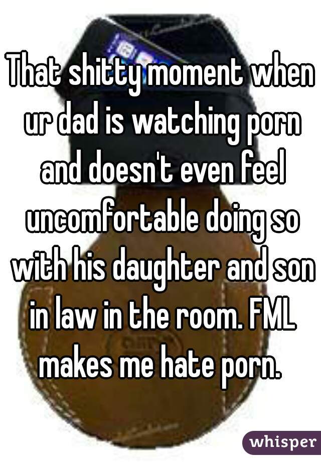 That shitty moment when ur dad is watching porn and doesn't even feel uncomfortable doing so with his daughter and son in law in the room. FML makes me hate porn. 