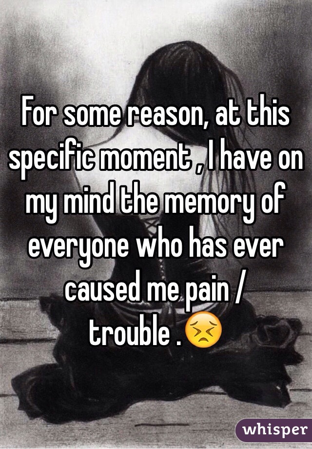 For some reason, at this specific moment , I have on my mind the memory of everyone who has ever caused me pain / trouble .😣
