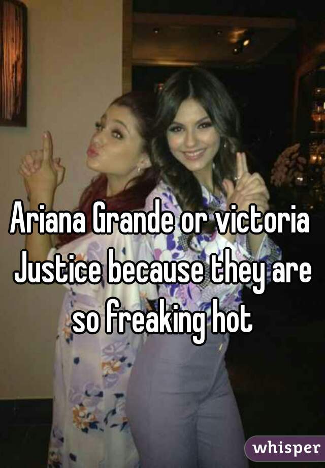 Ariana Grande or victoria Justice because they are so freaking hot