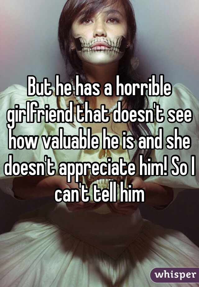 But he has a horrible girlfriend that doesn't see how valuable he is and she doesn't appreciate him! So I can't tell him