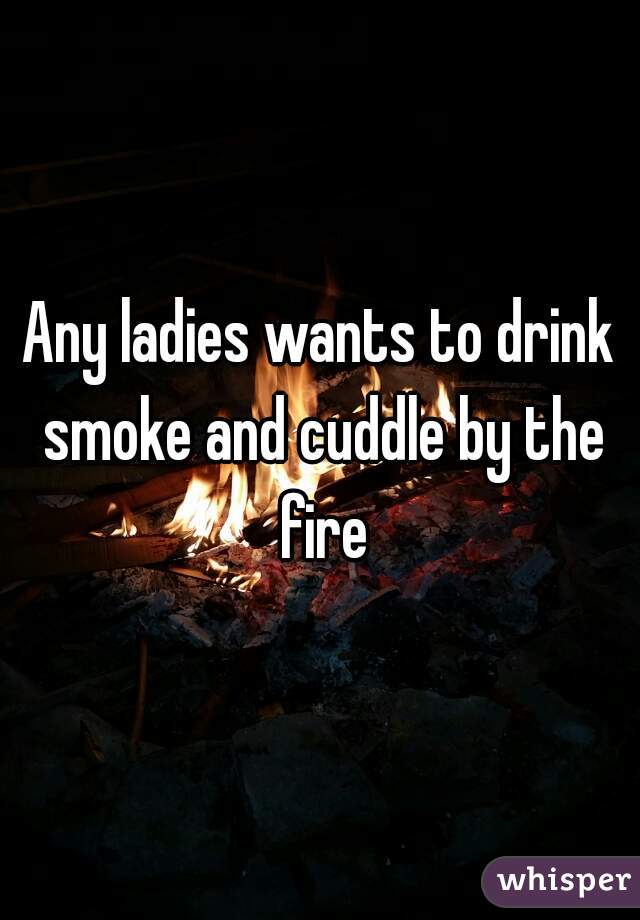 Any ladies wants to drink smoke and cuddle by the fire