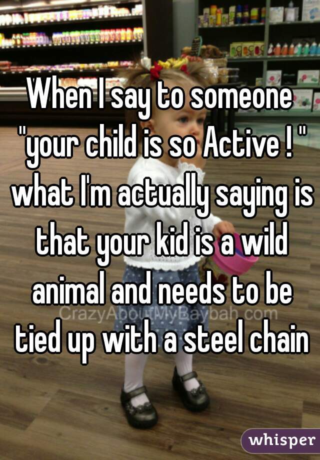 When I say to someone "your child is so Active ! " what I'm actually saying is that your kid is a wild animal and needs to be tied up with a steel chain