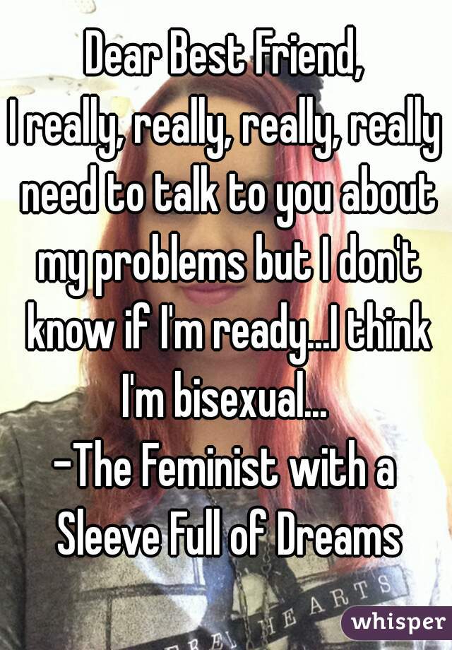 Dear Best Friend,
I really, really, really, really need to talk to you about my problems but I don't know if I'm ready...I think I'm bisexual... 
-The Feminist with a Sleeve Full of Dreams