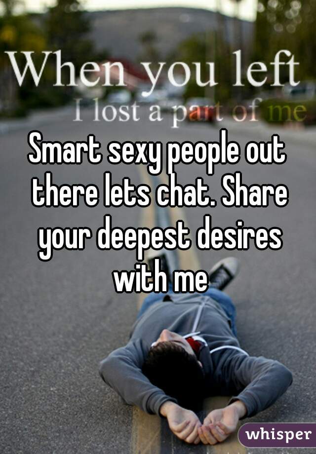 Smart sexy people out there lets chat. Share your deepest desires with me