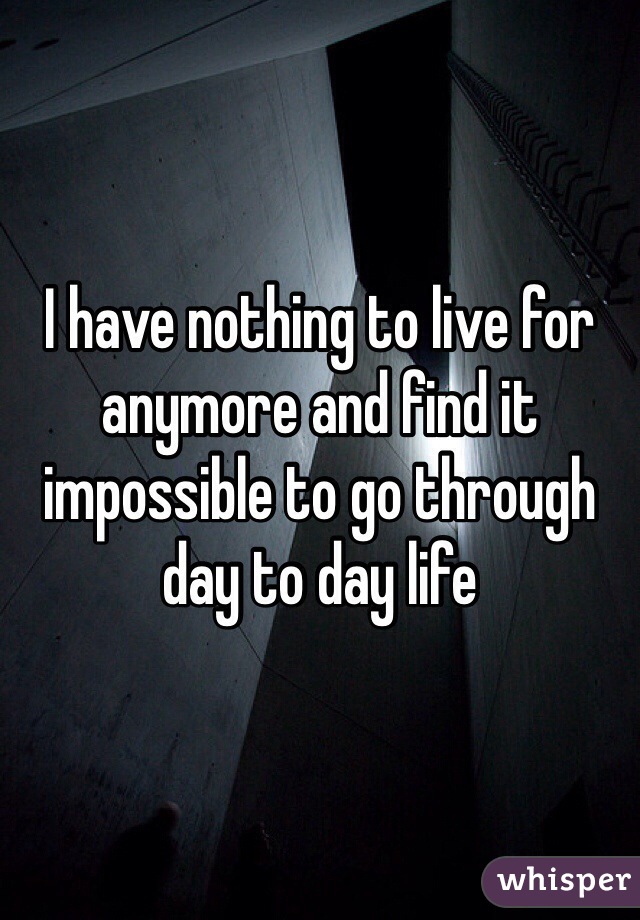 I have nothing to live for anymore and find it impossible to go through day to day life