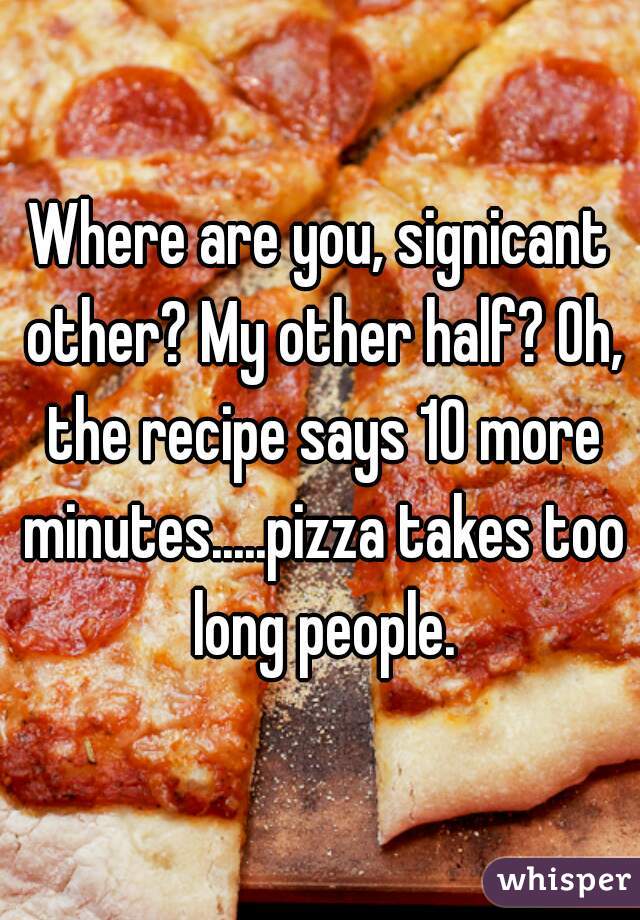 Where are you, signicant other? My other half? Oh, the recipe says 10 more minutes.....pizza takes too long people.