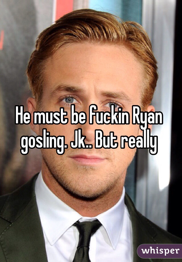 He must be fuckin Ryan gosling. Jk.. But really 
