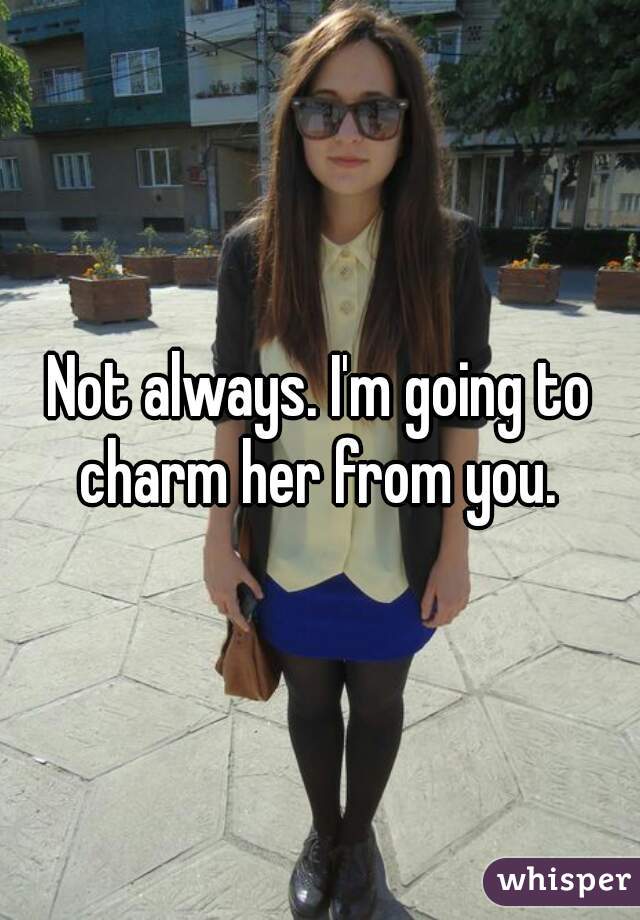 Not always. I'm going to charm her from you. 