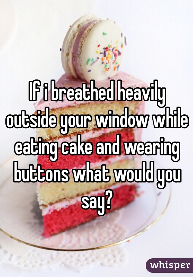 If i breathed heavily outside your window while eating cake and wearing buttons what would you say?