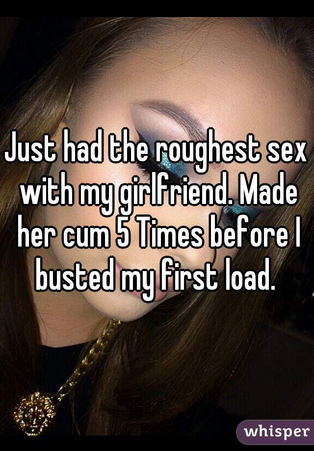 Just had the roughest sex with my girlfriend. Made her cum 5 Times before I busted my first load. 