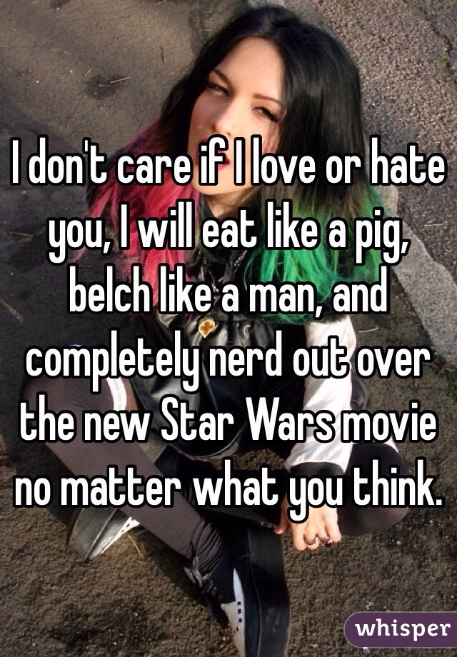 I don't care if I love or hate you, I will eat like a pig, belch like a man, and completely nerd out over the new Star Wars movie no matter what you think. 