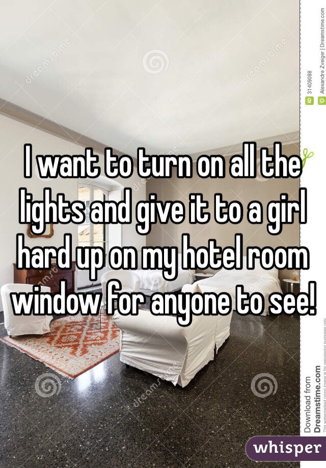 I want to turn on all the lights and give it to a girl hard up on my hotel room window for anyone to see!