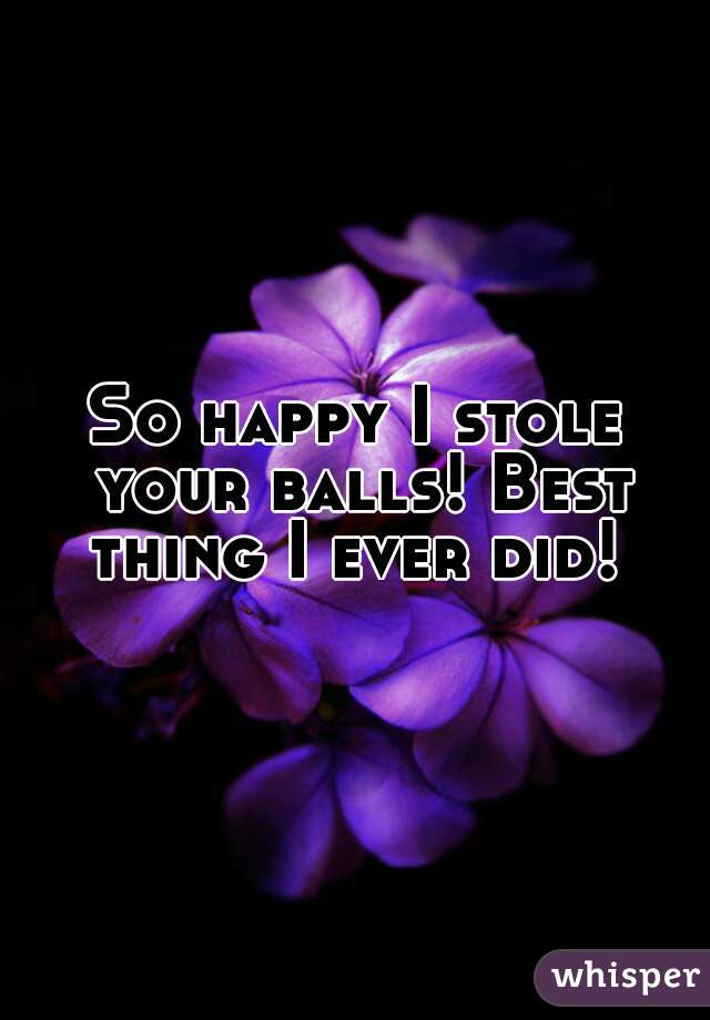 So happy I stole your balls! Best thing I ever did! 