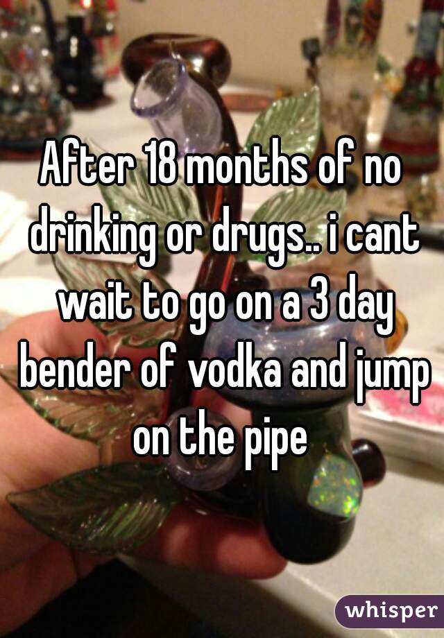 After 18 months of no drinking or drugs.. i cant wait to go on a 3 day bender of vodka and jump on the pipe 