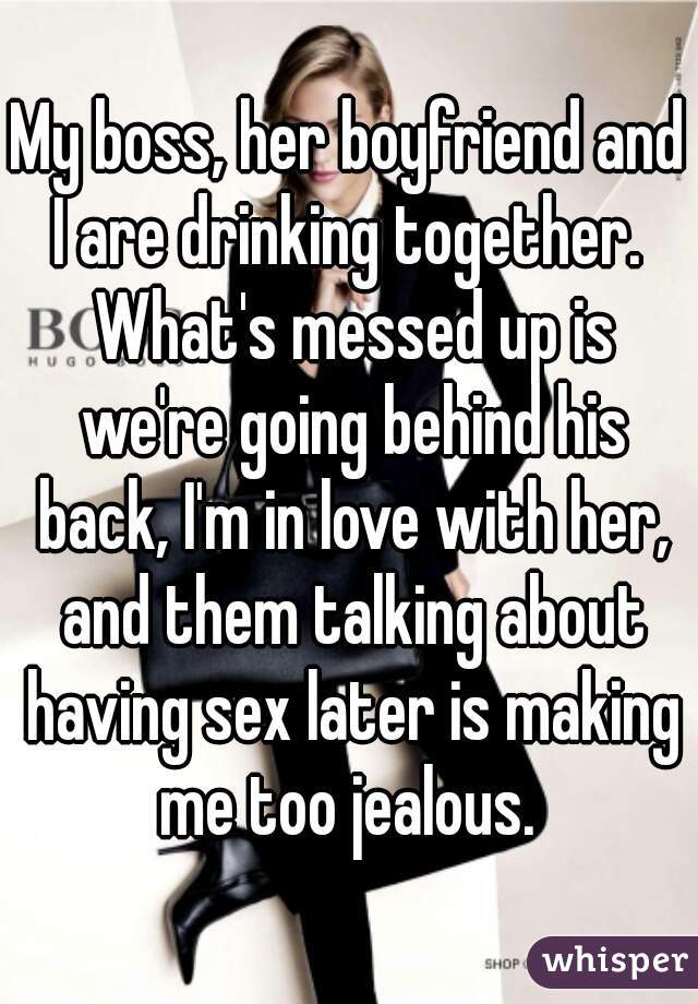 My boss, her boyfriend and I are drinking together.  What's messed up is we're going behind his back, I'm in love with her, and them talking about having sex later is making me too jealous. 