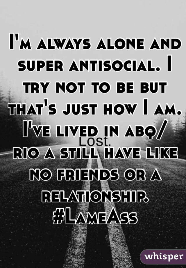 I'm always alone and super antisocial. I try not to be but that's just how I am. I've lived in abq/ rio a still have like no friends or a relationship. 
#LameAss 