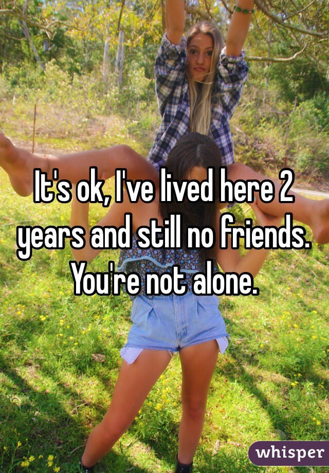 It's ok, I've lived here 2 years and still no friends. You're not alone.