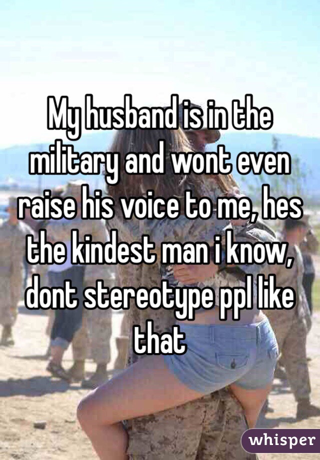 My husband is in the military and wont even raise his voice to me, hes the kindest man i know, dont stereotype ppl like that