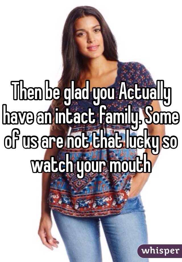 Then be glad you Actually have an intact family. Some of us are not that lucky so watch your mouth 