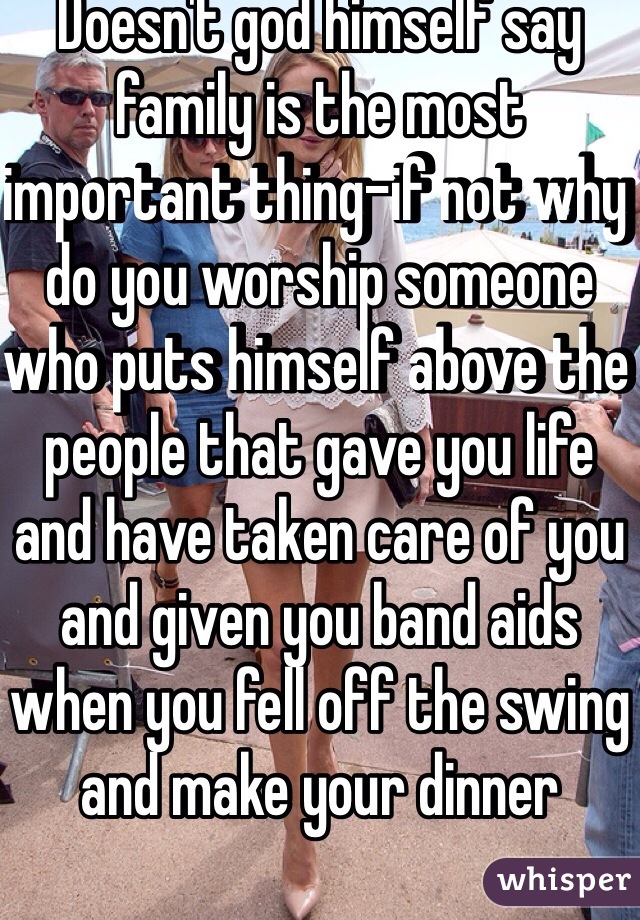 Doesn't god himself say family is the most important thing-if not why do you worship someone who puts himself above the people that gave you life and have taken care of you and given you band aids when you fell off the swing and make your dinner