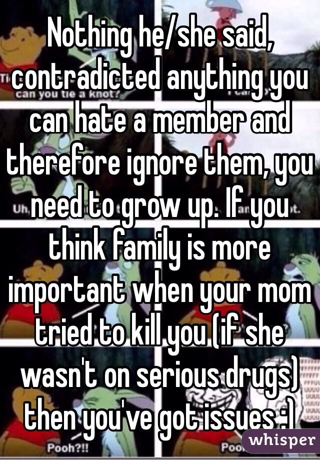 Nothing he/she said, contradicted anything you can hate a member and therefore ignore them, you need to grow up. If you think family is more important when your mom tried to kill you (if she wasn't on serious drugs) then you've got issues :)