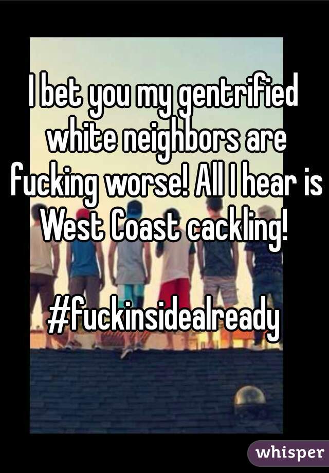 I bet you my gentrified white neighbors are fucking worse! All I hear is West Coast cackling! 

#fuckinsidealready