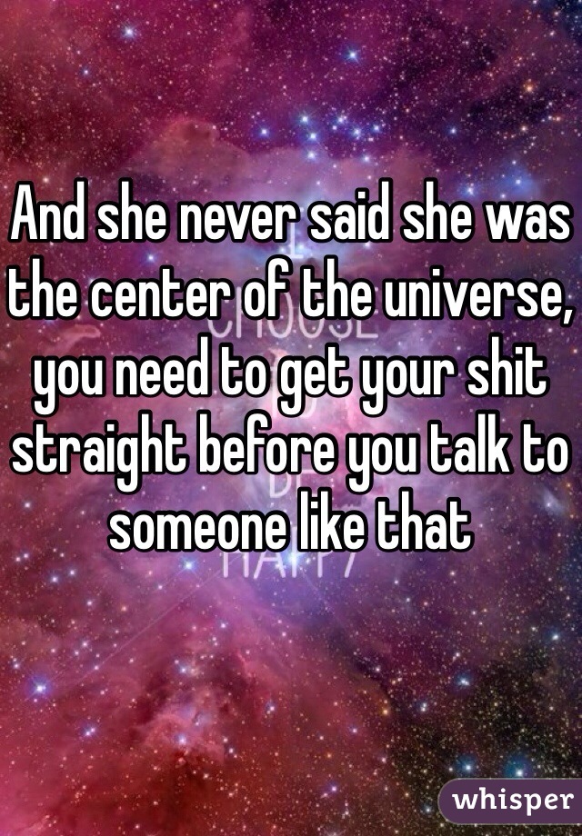And she never said she was the center of the universe, you need to get your shit straight before you talk to someone like that