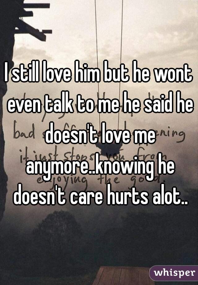 I still love him but he wont even talk to me he said he doesn't love me anymore..knowing he doesn't care hurts alot..