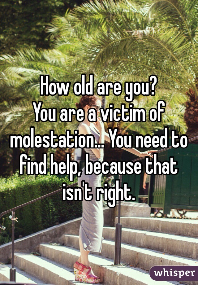How old are you? 
You are a victim of molestation... You need to find help, because that isn't right. 